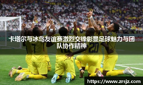 卡塔尔与冰岛友谊赛激烈交锋彰显足球魅力与团队协作精神