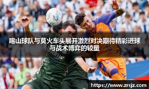 LEWIN喀山球队与莫火车头展开激烈对决期待精彩进球与战术博弈的较量